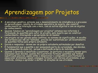 Aprendizagem por Projetos A psicologia genética, entende que o desenvolvimento da inteligência e o processo de aprendizagem, resulta da atividade operatória do sujeito, que constrói conhecimento na interação com o meio, com os outros sujeitos e com os objetos de conhecimento.  Quando falamos em “aprendizagem por projetos” estamos nos referindo à formulação de questões pelo autor do projeto, pelo sujeito que vai construir conhecimento, interagindo e apropriando-se do mesmo. Um projeto vai ser gerado pelos conflitos, no sistema de significações. A escolha das variáveis que vão ser testadas , precisa ser sustentada por um levantamento de questões feitas pelo próprio estudante. Dúvida e respostas – devem ser do próprio estudante,estimulados por desafios.  É fundamental que a questão a ser pesquisada parta da curiosidade, das dúvidas, das indagações do aluno (s),  porque a motivação própria do indivíduo. Quando o aprendiz é desafiado a questionar, se perturba e necessita pensar para expressar suas dúvidas, quando lhe é permitido formular questões que tenham significação para ele, passa então a desenvolver a competência para formular e equacionar problemas. Quem consegue formular com clareza um problema, a ser resolvido, começa a aprender a definir as direções de sua atividade. 