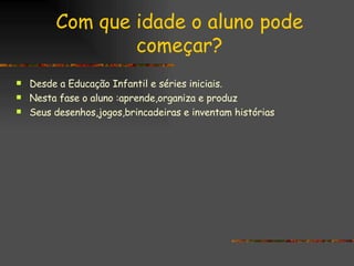Com que idade o aluno pode começar? Desde a Educação Infantil e séries iniciais. Nesta fase o aluno :aprende,organiza e produz Seus desenhos,jogos,brincadeiras e inventam histórias 