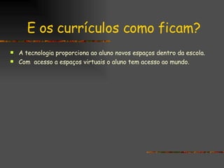 E os currículos como ficam? A tecnologia proporciona ao aluno novos espaços dentro da escola. Com  acesso a espaços virtuais o aluno tem acesso ao mundo. 