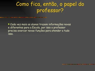 Como fica, então, o papel do professor? Cada vez mais os alunos trazem informações novas e diferentes para a Escola, por isso o professor precisa exercer novas funções para atender a tudo isso. 