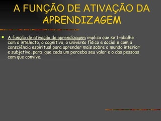 A FUNÇÃO DE ATIVAÇÃO DA  APRENDIZAGEM A função de ativação da aprendizagem  implica que se trabalhe com o intelecto, o cognitivo, o universo físico e social e com a consciência espiritual para aprender mais sobre o mundo interior e subjetivo, para  que cada um perceba seu valor e o das pessoas com que convive . 