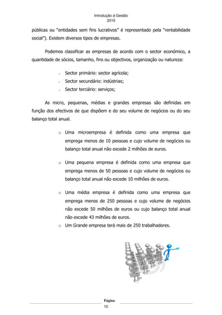 Introdução á Gestão
                                        2010

públicas ou “entidades sem fins lucrativos” é representado pela “rentabilidade
social”). Existem diversos tipos de empresas.

      Podemos classificar as empresas de acordo com o sector económico, a
quantidade de sócios, tamanho, fins ou objectivos, organização ou natureza:

             o   Sector primário: sector agrícola;
             o   Sector secundário: indústrias;
             o   Sector terciário: serviços;

      As micro, pequenas, médias e grandes empresas são definidas em
função dos efectivos de que dispõem e do seu volume de negócios ou do seu
balanço total anual.

             o Uma microempresa é definida como uma empresa que
                 emprega menos de 10 pessoas e cujo volume de negócios ou
                 balanço total anual não excede 2 milhões de euros.

             o Uma pequena empresa é definida como uma empresa que
                 emprega menos de 50 pessoas e cujo volume de negócios ou
                 balanço total anual não excede 10 milhões de euros.

             o Uma média empresa é definida como uma empresa que
                 emprega menos de 250 pessoas e cujo volume de negócios
                 não excede 50 milhões de euros ou cujo balanço total anual
                 não excede 43 milhões de euros.
             o Um Grande empresa terá mais de 250 trabalhadores.




                                     Página
                                     10
 