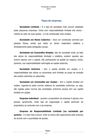 Introdução á Gestão
                                           2010




                                   Tipos de empresa

      Sociedade Limitada - É o tipo de sociedade mais comum adoptada
pelas pequenas empresas. Conta com responsabilidade limitada dos sócios -
restrita ao valor de suas quotas - e é de constituição mais simples.

      Sociedade em Nome Colectivo - deve ser constituída somente por
pessoas   físicas,   sendo   que     todos    os   sócios   respondem   solidária   e
ilimitadamente pelas obrigações sociais.

      Sociedade em Comandita Simples: tipo de sociedade onde, ao lado
dos sócios de responsabilidade ilimitada e solidária, existem aqueles que
entram apenas com o capital, não participando da gestão do negócio, tendo,
portanto, sua responsabilidade restringida ao capital subscrito;

      Sociedade Anónima - tem o capital dividido em acções, e a
responsabilidade dos sócios ou accionistas será limitada ao preço de emissão
das acções subscritas ou adquiridas.

      Sociedade em Comandita por Acções - tem o capital dividido em
acções, regendo-se pelas normas relativas às sociedades anónimas, ou seja,
são regidas pelas normas das sociedades anónimas porque tem seu capital
dividido em acções

      Empresa individual - quando o proprietário da empresa é apenas uma
pessoa; geralmente, neste tipo de organização o capital particular do
proprietário se confunde com o da empresa.

      Empresa de Responsabilidade Limitada (ou sociedade por
quotas) - é o tipo mais comum, onde os sócios são responsáveis pela empresa
de acordo com a quantidade de quotas.




                                        Página
                                        11
 