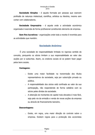 Introdução á Gestão
                                       2010

      Sociedade Simples - é aquela formada por pessoas que exercem
profissão de natureza intelectual, científica, artística ou literária, mesmo sem
contar com colaboradores.

      Sociedade Empresária - é aquela onde a actividade económica
organizada é exercida de forma profissional constituindo elemento de empresa.

      Sem fins lucrativos - organizações onde toda a receita é revertida para
as actividades que mantém.


                              Sociedade Anónima

       É uma sociedade de responsabilidade limitada no rigoroso sentido do
conceito, porquanto os sócios limitam a sua responsabilidade ao valor das
acções por si subscritas. Assim, os credores sociais só se podem fazer pagar
pelos bens sociais.

      Vantagens:

             o   Existe uma maior facilidade na transmissão dos títulos
                 representativos da sociedade, seja por subscrição privada ou
                 pública.
             o   A responsabilidade dos sócios está confinada ao valor da sua
                 participação, não respondendo de forma solidária com os
                 sócios pelas dívidas da sociedade.
             o   A obtenção de montantes de capital mais elevados é mais fácil,
                 seja pela via da emissão e venda de novas acções da empresa
                 ou através de financiamento bancário.

      Desvantagens:

             o   Existe, em regra, uma maior diluição do controlo sobre a
                 empresa. Existem regras para a protecção dos accionistas




                                    Página
                                    12
 