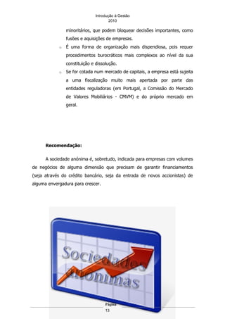 Introdução á Gestão
                                       2010

                minoritários, que podem bloquear decisões importantes, como
                fusões e aquisições de empresas.
            o   É uma forma de organização mais dispendiosa, pois requer
                procedimentos burocráticos mais complexos ao nível da sua
                constituição e dissolução.
            o   Se for cotada num mercado de capitais, a empresa está sujeita
                a uma fiscalização muito mais apertada por parte das
                entidades reguladoras (em Portugal, a Comissão do Mercado
                de Valores Mobiliários - CMVM) e do próprio mercado em
                geral.




      Recomendação:

      A sociedade anónima é, sobretudo, indicada para empresas com volumes
de negócios de alguma dimensão que precisam de garantir financiamentos
(seja através do crédito bancário, seja da entrada de novos accionistas) de
alguma envergadura para crescer.




                                    Página
                                    13
 