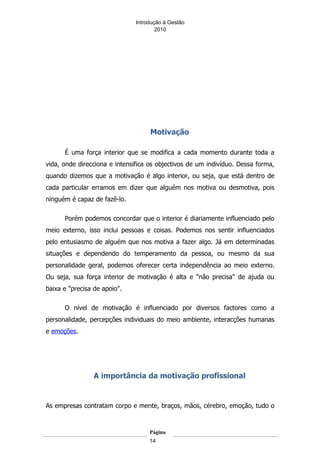 Introdução á Gestão
                                       2010




                                    Motivação

      É uma força interior que se modifica a cada momento durante toda a
vida, onde direcciona e intensifica os objectivos de um indivíduo. Dessa forma,
quando dizemos que a motivação é algo interior, ou seja, que está dentro de
cada particular erramos em dizer que alguém nos motiva ou desmotiva, pois
ninguém é capaz de fazê-lo.

      Porém podemos concordar que o interior é diariamente influenciado pelo
meio externo, isso inclui pessoas e coisas. Podemos nos sentir influenciados
pelo entusiasmo de alguém que nos motiva a fazer algo. Já em determinadas
situações e dependendo do temperamento da pessoa, ou mesmo da sua
personalidade geral, podemos oferecer certa independência ao meio externo.
Ou seja, sua força interior de motivação é alta e "não precisa" de ajuda ou
baixa e "precisa de apoio".

      O nível de motivação é influenciado por diversos factores como a
personalidade, percepções individuais do meio ambiente, interacções humanas
e emoções.




                 A importância da motivação profissional


As empresas contratam corpo e mente, braços, mãos, cérebro, emoção, tudo o



                                    Página
                                    14
 