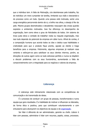 Introdução á Gestão
                                       2010

que o indivíduo tem. A falta de Motivação, cria desinteresse pelo trabalho, faz
do indivíduo um mero cumpridor de tarefas, limitando sua visão e desviando-o
do processo como um todo. Quando uma pessoa está motivada, sente uma
carga energética percorrendo dentro de si, o brilho nos olhos, o desejo à flor da
pele. Mesmo grupos desmotivados e decadentes ressurgem das cinzas quando
expostos a ambientes motivados. Isso faz diferença no desempenho da
organização, bem como eleva o grau de felicidades de todos. Um sistema de
troca justa eleva a vontade de trabalhar nesta ou naquela organização, mas
isso tudo depende do potencial da empresa em obter lucro. Afinal de contas, é
a composição humana que acorda todos os dias e dedica suas habilidades e
criatividade para que o produto fique pronto, agrade ao cliente e traga
benefícios para a empresa. Felizmente, algumas empresas já realizam essa
vertente e esforçam-se para satisfazer os seus clientes internos, porém, as
direcções de outras agem como se tudo estivesse perfeito e nunca se dispõem
a discutir problemas com os seus funcionários, aumentando a falta de
comprometimento com a integridade para os negócios e valores da empresa.




                                     Liderança


      A Liderança está intimamente relacionada com as competências de
comunicação e de transmissão de ideias.
      É o processo de conduzir um grupo de pessoas, transformando-o numa
equipa que gera resultados. É a habilidade de motivar e influenciar os liderados,
de forma ética e positiva, para que contribuam voluntariamente e com
entusiasmo para alcançarem os objectivos da equipa e da organização.
      Ser líder é diferente de ser administrador, gerente ou chefe. Liderar é
lidar com pessoas, administrar é lidar com recursos, papéis, coisas, processos.



                                    Página
                                    15
 