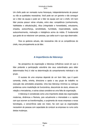 Introdução á Gestão
                                        2010

Um chefe pode ser nomeado numa hierarquia, independentemente de possuir
ou não as qualidades necessárias. Você pode ser um gerente e não conseguir
ser o líder da equipa e pode ser o líder da equipa sem ser o chefe. Um bom
líder precisa possuir várias virtudes, entre elas: competência (conhecimento,
habilidades e atitude/acção), ética (integridade e honestidade), entusiasmo,
empatia, autoconfiança, sensibilidade, humildade, imparcialidade, saúde,
autoconhecimento, motivação e inteligência acima da média. É fundamental
que goste de se relacionar com pessoas, que saiba ouvir e que seja observador.

         Para os gestores actuais, são necessárias não só as competências do
chefe, mas principalmente as de líder.




                          A importância da liderança


         Na perspectiva da organização a liderança (influência social em que o
líder pretende a participação voluntária dos seus subordinados para obter
determinados fins) é vital na determinação do comportamento individual e de
grupo.
         O sucesso de uma empresa depende de um bom líder, que é quem
comanda, chefia, orienta, direcciona e apoia o seu grupo de trabalho na
execução das actividades propostas. Uma boa liderança minimiza ou extingue
problemas como insatisfação de funcionários, descontrole de stock, atrasos em
relação a mercadorias, e outras coisas considera-se uma falta de organização.
         A liderança é considerada como uma importante aliada das organizações
modernas, dinâmicas e flexíveis, pois actualmente a intensidade e a rapidez
com que ocorrem as transformações, o surgimento de novas empresas e novas
tecnologias, a concorrência cada vez maior, faz com que as organizações
necessitem de pessoas com capacidade de conduzir as empresas no rumo certo
destas mudanças.




                                     Página
                                     16
 