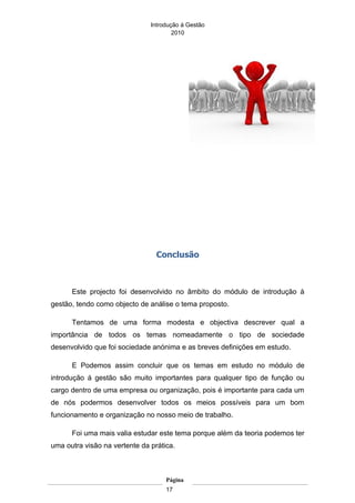 Introdução á Gestão
                                       2010




                                 Conclusão



      Este projecto foi desenvolvido no âmbito do módulo de introdução à
gestão, tendo como objecto de análise o tema proposto.

      Tentamos de uma forma modesta e objectiva descrever qual a
importância de todos os temas nomeadamente o tipo de sociedade
desenvolvido que foi sociedade anónima e as breves definições em estudo.

      E Podemos assim concluir que os temas em estudo no módulo de
introdução á gestão são muito importantes para qualquer tipo de função ou
cargo dentro de uma empresa ou organização, pois é importante para cada um
de nós podermos desenvolver todos os meios possíveis para um bom
funcionamento e organização no nosso meio de trabalho.

      Foi uma mais valia estudar este tema porque além da teoria podemos ter
uma outra visão na vertente da prática.



                                    Página
                                    17
 