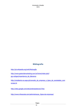 Introdução á Gestão
                                       2010




                                Bibliografia

http://pt.wikipedia.org/wiki/Motivação

http://www.gestordemarketing.com.br/home/index.php?
pg=artigos/importancia_da_lideranca

http://octalberto.no.sapo.pt/conceito_de_empresa_e_tipos_de_sociedades_com
erciais.ht


http://sites.google.com/site/andreiaesteves17/tec


http://www.infoescola.com/administracao_/tipos-de-empresas/




                                    Página
                                    18
 