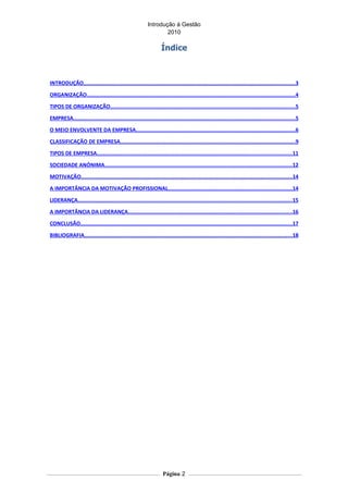 Introdução á Gestão
                                                                  2010

                                                                  Índice



INTRODUÇÃO......................................................................................................................................3

ORGANIZAÇÃO....................................................................................................................................4

TIPOS DE ORGANIZAÇÃO.....................................................................................................................5

EMPRESA............................................................................................................................................5

O MEIO ENVOLVENTE DA EMPRESA.....................................................................................................6

CLASSIFICAÇÃO DE EMPRESA...............................................................................................................9

TIPOS DE EMPRESA...........................................................................................................................11

SOCIEDADE ANÓNIMA.......................................................................................................................12

MOTIVAÇÃO......................................................................................................................................14

A IMPORTÂNCIA DA MOTIVAÇÃO PROFISSIONAL..............................................................................14

LIDERANÇA........................................................................................................................................15

A IMPORTÂNCIA DA LIDERANÇA........................................................................................................16

CONCLUSÃO......................................................................................................................................17

BIBLIOGRAFIA...................................................................................................................................18




                                                                   Página 2
 