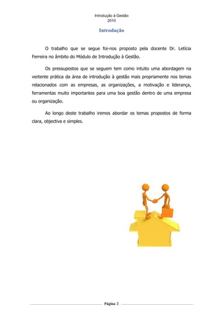 Introdução á Gestão
                                      2010

                                Introdução


      O trabalho que se segue foi-nos proposto pela docente Dr. Letícia
Ferreira no âmbito do Módulo de Introdução à Gestão.

      Os pressupostos que se seguem tem como intuito uma abordagem na
vertente prática da área de introdução à gestão mais propriamente nos temas
relacionados com as empresas, as organizações, a motivação e liderança,
ferramentas muito importantes para uma boa gestão dentro de uma empresa
ou organização.

      Ao longo deste trabalho iremos abordar os temas propostos de forma
clara, objectiva e simples.




                                   Página 3
 