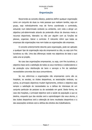 Introdução á Gestão
                                       2010

                                Organização

      Recorrendo ao conceito clássico, podemos definir qualquer organização
como um conjunto de duas ou mais pessoas que realizam tarefas, seja em
grupo, seja individualmente mas de forma coordenada e controlada,
actuando num determinado contexto ou ambiente, com vista a atingir um
objectivo pré-determinado através da pretensão eficaz de diversos meios e
recursos disponíveis, liderados ou não por alguém com as funções de
planear, organizar, liderar e controlar. É relevante referir que todas as
empresas são organizações mas nem todas as organizações são empresas.

      O conceito anteriormente descrito para organização, pode ser aplicado
a qualquer tipo de organização seja ela empresarial ou não, ou seja com fins
lucrativos ou não. Uma das diferenças reside nos objectivos de base a que
cada uma se propõe.

      No caso das organizações empresariais, ou seja, com fins lucrativos, o
objectivo base será a satisfação de todos os seus membros e colaboradores e
da produção e/ou distribuição de bens e serviços a fim de satisfazer
necessidades concretas dos seus consumidores.

      Se nos referirmos a organizações não empresariais como são os
hospitais, as escolas, os clubes desportivos, as associações sindicais, ou
outras, os principais objectivos mudam ligeiramente, embora o objectivo seja
sempre a satisfação de necessidades ou a defesa de interesses de um
conjunto particular de pessoas ou da sociedade em geral. Desta forma, no
caso dos hospitais, o principal objectivo será a saúde da população a que se
destina, enquanto que das escolas será a aprendizagem dos seus alunos, o
dos clubes desportivos será a obtenção de bons resultados desportivos e o
das associações sindicais será a defesa dos direitos dos trabalhadores.




                                    Página 4
 