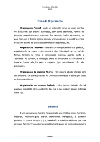 Introdução á Gestão
                                       2010




                         Tipos de Organização

       Organização Formal - pode ser entendido como as regras escritas
ou estipuladas por alguma autoridade, bem como estruturas, normas da
empresa, procedimentos e processos. Por exemplo, horário de entrada, se
para falar com o director precisa agendar um horário com a secretária, avisos
no quadro quanto ao uso de equipamentos de segurança, etc.

       Organização Informal – refere-se ao comportamento das pessoas,
especialmente se esses comportamentos vão distanciando-se do padrão
formal, também se refere a comunicação informal, quando existe o
"conversa" no corredor, a interacção entre os funcionários e a influência e
impacto dessas relações para a empresa (que normalmente não são
previsíveis).

       Organização de sistema Aberto - Um sistema aberto interage com
seu ambiente. Em outras palavras, há um fluxo de entradas e saídas por todos
os limites do sistema.

       Organização de sistema Fechado - Um sistema fechado não há
qualquer interacção com o ambiente. Por isso é que existem poucos sistemas
deste tipo.




                                     Empresa

       É um agrupamento humano hierarquizado, que mobiliza meios humanos,
materiais, financeiros para extrair, transformar, transportar, e distribuir
produtos ou prestar serviços e que, atendendo a objectivos definidos por uma
direcção, faz intervir nos diversos escalões hierárquicos as motivações do lucro




                                    Página 5
 