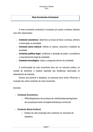 Introdução á Gestão
                                      2010




                      Meio Envolvente Contextual




       O meio envolvente contextual é composto por quatro contextos distintos
mas inter-relacionados:


   o   Contexto económico: determina as trocas de bens e serviços, dinheiro
       e informação na sociedade
   o   Contexto sócio-cultural: reflecte os valores, costumes e tradições da
       sociedade
   o   Contexto político-legal: condiciona a alocação de poder e providencia
       o enquadramento legal da sociedade
   o   Contexto tecnológico: traduz o progresso técnico da sociedade


       A monitorização do meio envolvente deve ser um exercício prático, no
sentido de identificar o impacto esperado das tendências observadas no
desempenho da empresa.
       Sempre que possível e desejável, as empresas deve tentar influenciar a
evolução dos vários contextos do meio envolvente.


Exemplo:


 − Contexto Económico
           o PIB/inflação/taxa de juro/taxa de câmbio/desemprego/taxa
             de poupança/custos energéticos/balança comercial


 − Contexto Sócio-Cultural
           o Estilos de vida (inserção das mulheres no mercado de
             trabalho)



                                   Página 7
 