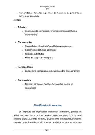 Introdução á Gestão
                                           2010

   o   Comunidade: elementos específicos da localidade ou país onde a
       indústria está instalada.
Exemplo:


 − Clientes
           o Segmentação de mercado (critérios operacionalizáveis e
              mensuráveis)


 − Concorrentes
           o Capacidades /objectivos /estratégias /pressupostos
           o Concorrentes actuais e potenciais
           o Produtos substitutos
           o Mapa de Grupos Estratégicos



 − Fornecedores
           o Perspectiva alargada dos inputs requeridos pelas empresas



 − Comunidade
           o Governo /sindicatos /patrões /ecologistas /defesa do
              consumidor




                        Classificação de empresa

       As empresas são organizações económicas particulares, públicas ou
mistas que oferecem bens e ou serviços tendo, em geral, o lucro como
objectivo (numa visão mais moderna, o lucro é uma consequência, ou retorno
esperado pelos investidores, do processo produtivo e, para as empresas


                                        Página 9
 
