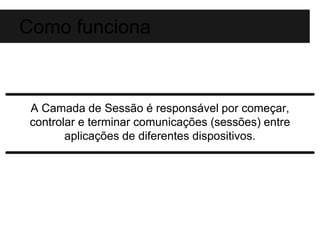 Como funciona 
A Camada de Sessão é responsável por começar, 
controlar e terminar comunicações (sessões) entre 
aplicações de diferentes dispositivos. 
 