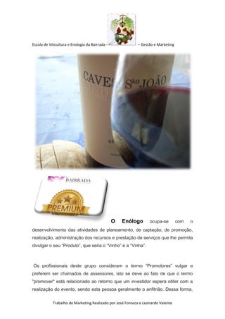 Escola de Viticultura e Enologia da Bairrada - – Gestão e Marketing
Trabalho de Marketing Realizado por José Fonseca e Leonardo Valente
O Enólogo ocupa-se com o
desenvolvimento das atividades de planeamento, de captação, de promoção,
realização, administração dos recursos e prestação de serviços que lhe permita
divulgar o seu “Produto”, que seria o “Vinho” e a “Vinha”.
Os profissionais deste grupo consideram o termo “Promotores” vulgar e
preferem ser chamados de assessores, isto se deve ao fato de que o termo
"promover" está relacionado ao retorno que um investidor espera obter com a
realização do evento, sendo esta pessoa geralmente o anfitrião. Dessa forma,
 
