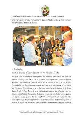 Escola de Viticultura e Enologia da Bairrada - – Gestão e Marketing
Trabalho de Marketing Realizado por José Fonseca e Leonardo Valente
o termo “assessor” está mais próximo das qualidades deste profissional que
trabalha nos bastidores do evento.
» Divulgação:
Festival do Vinho do Douro Superior em Vila Nova de Foz Côa
No que toca ao elemento protagonista do Festival, para além da Feira de
Vinhos e Sabores no “ExpoCôa” – prova de vinhos gratuita e possibilidade de
aquisição dos mesmos a preços especiais –, voltam a ter lugar as Provas
Comentadas por Especialistas (três de vinhos e uma de azeites), o Concurso
de Vinhos do Douro Superior e o Colóquio, cujo tema deste ano é O Douro
Sustentável: Vinho e Turismo, uma realidade por muitos identificados, mas por
poucos trabalhados. A novidade deste ano passa por um Jantar Vínico que se
vai realizar na sexta-feira, dia 30, às 21h30, no restaurante do Museu do Côa,
com a presença de vários produtores e grandes vinhos do Douro Superior. O
acesso a todas as atividades anteriormente mencionadas implica inscrição
 