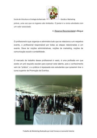 Escola de Viticultura e Enologia da Bairrada - – Gestão e Marketing
Trabalho de Marketing Realizado por José Fonseca e Leonardo Valente
prévia, uma vez que os lugares são limitados. O jantar é a única atividade com
um valor associado.
In Reserva Recomendada‘s Blogue
O profissional é que organiza e administra tudo que se relaciona a um respetivo
evento, o profissional responsável por todas as etapas relacionadas a um
evento. Deve ter noções administrativas, noções de marketing, noções de
comunicação social e contabilidade.
O mercado de trabalho desse profissional é vasto, é uma profissão em que
existe um pré requisito escolar para exercer este talento, pois o conhecimento
vem da “prática”, e a prática é repassada aos estudantes que quiserem tirar o
curso superior de Promoção de Eventos.
 