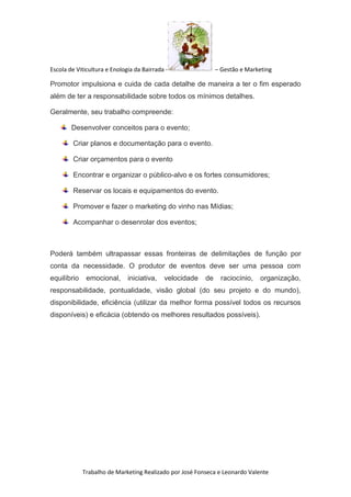 Escola de Viticultura e Enologia da Bairrada - – Gestão e Marketing
Trabalho de Marketing Realizado por José Fonseca e Leonardo Valente
Promotor impulsiona e cuida de cada detalhe de maneira a ter o fim esperado
além de ter a responsabilidade sobre todos os mínimos detalhes.
Geralmente, seu trabalho compreende:
Desenvolver conceitos para o evento;
Criar planos e documentação para o evento.
Criar orçamentos para o evento
Encontrar e organizar o público-alvo e os fortes consumidores;
Reservar os locais e equipamentos do evento.
Promover e fazer o marketing do vinho nas Mídias;
Acompanhar o desenrolar dos eventos;
Poderá também ultrapassar essas fronteiras de delimitações de função por
conta da necessidade. O produtor de eventos deve ser uma pessoa com
equilíbrio emocional, iniciativa, velocidade de raciocínio, organização,
responsabilidade, pontualidade, visão global (do seu projeto e do mundo),
disponibilidade, eficiência (utilizar da melhor forma possível todos os recursos
disponíveis) e eficácia (obtendo os melhores resultados possíveis).
 