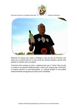 Escola de Viticultura e Enologia da Bairrada - – Gestão e Marketing
Trabalho de Marketing Realizado por José Fonseca e Leonardo Valente
Diferente da maioria dos casos o Enólogo é mais do tipo de Promotor que
deixa que o produto fale por si, pois sendo de caracter gustativo quanto mais
agradar os clientes mais os angaria!
Todo bom vinho começa na vinha, e sabemos bem que o “Terroir” (tipo do solo
e o clima) é uma grande influência sobre o fruto (uva), embora seja, mais lenta,
a vindima manual é a mais benevolente, e o pisa-pé também é uma prática
tradicionalmente portuguesa que produz bons resultados.
 