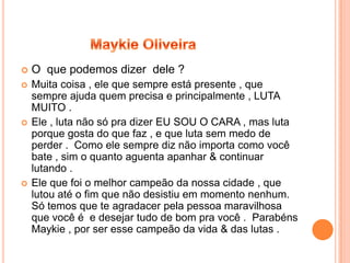    O que podemos dizer dele ?
   Muita coisa , ele que sempre está presente , que
    sempre ajuda quem precisa e principalmente , LUTA
    MUITO .
   Ele , luta não só pra dizer EU SOU O CARA , mas luta
    porque gosta do que faz , e que luta sem medo de
    perder . Como ele sempre diz não importa como você
    bate , sim o quanto aguenta apanhar & continuar
    lutando .
   Ele que foi o melhor campeão da nossa cidade , que
    lutou até o fim que não desistiu em momento nenhum.
    Só temos que te agradacer pela pessoa maravilhosa
    que você é e desejar tudo de bom pra você . Parabéns
    Maykie , por ser esse campeão da vida & das lutas .
 