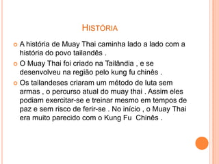 HISTÓRIA
 A história de Muay Thai caminha lado a lado com a
  história do povo tailandês .
 O Muay Thai foi criado na Tailândia , e se
  desenvolveu na região pelo kung fu chinês .
 Os tailandeses criaram um método de luta sem
  armas , o percurso atual do muay thai . Assim eles
  podiam exercitar-se e treinar mesmo em tempos de
  paz e sem risco de ferir-se . No início , o Muay Thai
  era muito parecido com o Kung Fu Chinês .
 