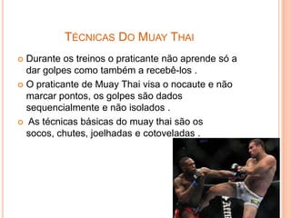 TÉCNICAS DO MUAY THAI
 Durante os treinos o praticante não aprende só a
  dar golpes como também a recebê-los .
 O praticante de Muay Thai visa o nocaute e não
  marcar pontos, os golpes são dados
  sequencialmente e não isolados .
 As técnicas básicas do muay thai são os
  socos, chutes, joelhadas e cotoveladas .
 
