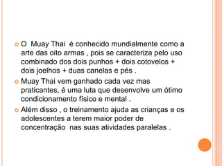  O Muay Thai é conhecido mundialmente como a
  arte das oito armas , pois se caracteriza pelo uso
  combinado dos dois punhos + dois cotovelos +
  dois joelhos + duas canelas e pés .
 Muay Thai vem ganhado cada vez mas
  praticantes, é uma luta que desenvolve um ótimo
  condicionamento físico e mental .
 Além disso , o treinamento ajuda as crianças e os
  adolescentes a terem maior poder de
  concentração nas suas atividades paralelas .
 