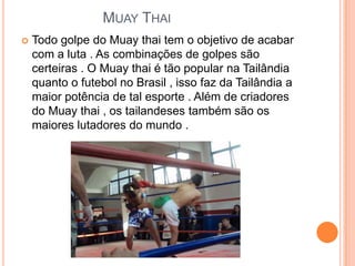 MUAY THAI
   Todo golpe do Muay thai tem o objetivo de acabar
    com a luta . As combinações de golpes são
    certeiras . O Muay thai é tão popular na Tailândia
    quanto o futebol no Brasil , isso faz da Tailândia a
    maior potência de tal esporte . Além de criadores
    do Muay thai , os tailandeses também são os
    maiores lutadores do mundo .
 
