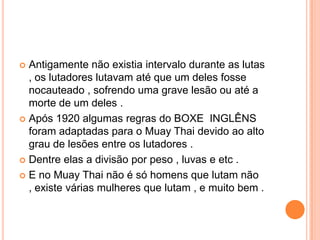  Antigamente não existia intervalo durante as lutas
  , os lutadores lutavam até que um deles fosse
  nocauteado , sofrendo uma grave lesão ou até a
  morte de um deles .
 Após 1920 algumas regras do BOXE INGLÊNS
  foram adaptadas para o Muay Thai devido ao alto
  grau de lesões entre os lutadores .
 Dentre elas a divisão por peso , luvas e etc .

 E no Muay Thai não é só homens que lutam não
  , existe várias mulheres que lutam , e muito bem .
 
