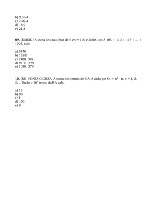 b) 9,5644
c) 9,5674
d) 18,9
e) 21,3
 

09. (UNICID) A soma dos múltiplos de 5 entre 100 e 2000, isto é, 105 + 110 + 115 + ... + 
1995, vale:
 
a) 5870
b) 12985
c) 2100 . 399
d) 2100 . 379
e) 1050 . 379
 
 
10. (UE ­ PONTA GROSSA) A soma dos termos de P   . A. é dada por Sn = n2 ­ n, n = 1, 2, 
3, ... Então o 10° termo da P. A vale:
 
a) 18
b) 90
c) 8
d) 100
e) 9
 