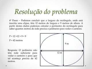Resolução do problema
 4º Passo – Podemos concluir que a largura do rectângulo, onde está
 inscrita uma elipse, têm 12 metros de largura e 9 metros de altura. A
 partir destes dados podemos calcular o perímetro do rectângulo para
 saber quantos metros de rede precisa o jardineiro para vedar o canteiro.


 P = 12 +12 + 9 + 9
 P = 42 metros
                                                       9m

Resposta: O jardineiro não
têm rede suficiente para                       12 m
vedar o canteiro e para que
tal aconteça precisa de 42
metros.
 