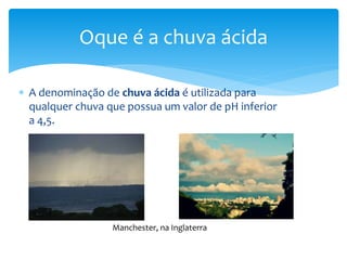  A denominação de chuva ácida é utilizada para
qualquer chuva que possua um valor de pH inferior
a 4,5.
Oque é a chuva ácida
Manchester, na Inglaterra
 