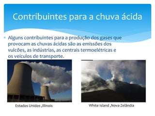  Alguns contribuintes para a produção dos gases que
provocam as chuvas ácidas são as emissões dos
vulcões, as indústrias, as centrais termoelétricas e
os veículos de transporte.
Contribuintes para a chuva ácida
Estados Unidos ,Illinois White Island ,Nova Zelândia
 
