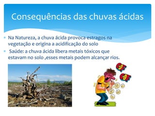  Na Natureza, a chuva ácida provoca estragos na
vegetação e origina a acidificação do solo
 Saúde: a chuva ácida libera metais tóxicos que
estavam no solo ,esses metais podem alcançar rios.
Consequências das chuvas ácidas
 