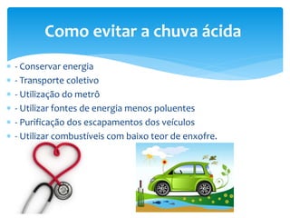  - Conservar energia
 - Transporte coletivo
 - Utilização do metrô
 - Utilizar fontes de energia menos poluentes
 - Purificação dos escapamentos dos veículos
 - Utilizar combustíveis com baixo teor de enxofre.
Como evitar a chuva ácida
 