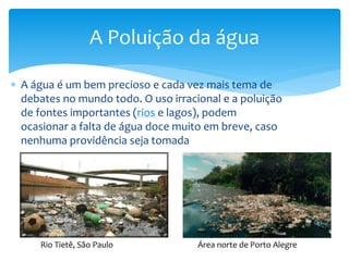  A água é um bem precioso e cada vez mais tema de
debates no mundo todo. O uso irracional e a poluição
de fontes importantes (rios e lagos), podem
ocasionar a falta de água doce muito em breve, caso
nenhuma providência seja tomada
A Poluição da água
Rio Tietê, São Paulo Área norte de Porto Alegre
 