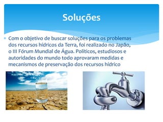  Com o objetivo de buscar soluções para os problemas
dos recursos hídricos da Terra, foi realizado no Japão,
o III Fórum Mundial de Água. Políticos, estudiosos e
autoridades do mundo todo aprovaram medidas e
mecanismos de preservação dos recursos hídrico
Soluções
 