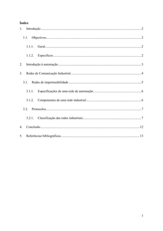 1
Índice
1. Introdução ..........................................................................................................................2
1.1. Objectivos....................................................................................................................2
1.1.1. Geral.....................................................................................................................2
1.1.2. Específicos ...........................................................................................................2
2. Introdução à automação .....................................................................................................3
3. Redes de Comunicação Industrial......................................................................................4
3.1. Redes de impermeabilidade ........................................................................................5
3.1.1. Especificações de uma rede de automação ..........................................................6
3.1.2. Componentes de uma rede industrial...................................................................6
3.2. Protocolos....................................................................................................................7
3.2.1. Classificação das redes industriais.......................................................................7
4. Conclusão.........................................................................................................................12
5. Referências bibliográficas................................................................................................13
 