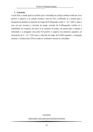 Modelo de Pêndulo Simples
UEM ESCMC
MODELAÇÂO E SIMULAÇÂO DOS PROCESSOS OCEANICOS
13
7. Conclusão
A pois feito o estudo pode-se concluir que a velocidade na solução analítica ronda nos 1m/s
positivo e negativo e na solução numérica varia de 5m/s, verificando se o mesmo para a
elongação do pêndulo no intervalo de tempo de 0-10segundos sendo h = t = 0,001 s, para o
caso em que tivermos o intervalo de tempo variando de 0-100segundos verifica se a
intabilidade nas soluções, isto deve se ao aumento de tempo, em quanto para a solução a
velocidade e a elongação varia entre 0,5 positivo e negativo nos primeiros segundos, no
incremento de h = t = 0.01s para o intervalo de tempo de 0-3600 segundos, a elongação
aumenta e rondam entre 120 m e tendo se verificado o mesmo na velocidade.
 