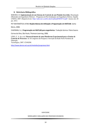 Modelo de Pêndulo Simples
UEM ESCMC
MODELAÇÂO E SIMULAÇÂO DOS PROCESSOS OCEANICOS
14
8. Referência Bibliográfica
RIBEIRO, R. Implementação de um Sistema de Controle de um Pêndulo Invertido. Dissertação
(Mestrado em Engenharia Elétrica) – Programa em Pós-Graduação em Engenharia Elétrica. Itajubá:
UNIFEI, 2007. Disponível em:<http://adm-net-a.unifei.edu.br/phl/pdf/0030714.pdf> Acesso em: 20
jan. 2012.
PET MATEMÁTICA UFSM; Noções Básicas de Utilização e Programação em MATLAB. Santa
Maria, 2008.
CHAPMAN, S.J.; Programação em MATLAB para engenheiros. Tradução técnica: Flávio Soares
Correa da Silva, São Paulo, Thomson Learning, 2006.
LIMA, F. A. de; et al. Desenvolvimento de uma Plataforma Experimental para o Ensino de
Controle de Processos. In: II Congresso de Pesquisa e Inovação da Rede Norte Nordeste de
Educação
Tecnológica, 2007. CD-ROM.
http://www.demar.eel.usp.br/metodos/programas.html
 
