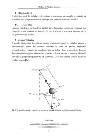 Modelo de Pêndulo Simples
UEM ESCMC
MODELAÇÂO E SIMULAÇÂO DOS PROCESSOS OCEANICOS
5
2. Objectivos Geral
O objectivo geral do trabalho é de modelar o movimento do pêndulo, a variação da
velocidade e da elongação em função do tempo para a solução numérica e analítica.
2.1. Especifico
Analisar e modelar o movimento do pêndulo especificamente a variação da velocidade e da
elongação versus tempo de no intervalo de zero a três mil e seiscentos segundos para a
solução numérica e analítica.
3. Métodos Utilizados
A revisão bibliográfica foi utilizada durante o desenvolvimento do trabalho, visando a
fundamentação teórica dos assuntos referentes ao tema em questão, explorando
principalmente os aspectos de modelação, tanto de âmbito físico e matemático. Para isto
foram consultadas páginas electrónicas, relatórios, e livros. usou-se o programa Matlab7.0
instalado no computador portátil INSYS StyleNote 2 CT49 Para se fazer correr o modelo do
pêndulo simples Fig.1,
Fig.1 O pêndulo simples e as forcas actuantes consideradas na modelagem simplificada
 