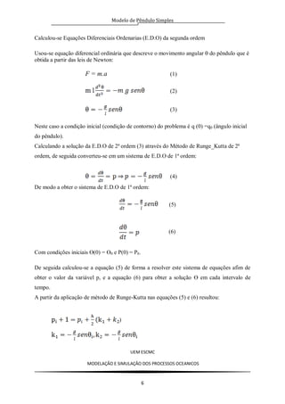 Modelo de Pêndulo Simples
UEM ESCMC
MODELAÇÂO E SIMULAÇÂO DOS PROCESSOS OCEANICOS
6
Calculou-se Equações Diferenciais Ordenarias (E.D.O) da segunda ordem
Usou-se equação diferencial ordinária que descreve o movimento angular do pêndulo que é
obtida a partir das leis de Newton:
F = m.a (1)
(2)
(3)
Neste caso a condição inicial (condição de contorno) do problema é q (0) =q0 (ângulo inicial
do pêndulo).
Calculando a solução da E.D.O de 2ª ordem (3) através do Método de Runge_Kutta de 2ª
ordem, de seguida converteu-se em um sistema de E.D.O de 1ª ordem:
(4)
De modo a obter o sistema de E.D.O de 1ª ordem:
(5)
Com condições iniciais Ө(0) = Ө0 e P(0) = P0.
De seguida calculou-se a equação (5) de forma a resolver este sistema de equações afim de
obter o valor da variável p, e a equação (6) para obter a solução Ө em cada intervalo de
tempo.
A partir da aplicação de método de Runge-Kutta nas equações (5) e (6) resultou:
)
(6)
 