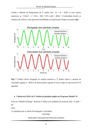 Modelo de Pêndulo Simples
UEM ESCMC
MODELAÇÂO E SIMULAÇÂO DOS PROCESSOS OCEANICOS
8
Usando o Método de Runge-Kutta de 2ª ordem com (h = t = 0,001 s) com valores
numéricos: g = 9.8m/s2
, l = 0.5m , (0) = 60º e p(0) = d/dt = 0 (velocidade inicial), as
soluções são estáveis e não apresenta instabilidade na resposta para tempos crescentes fig3.
Fig3 1º Gráfico ilustra elongação na solução numérica o 2º gráfico ilustra a variação da
velocidade angular p = d/dt e do deslocamento angular versus tempo no intervalo de 0-10
segundos.
4. Cálculo da E.D.O. de 2ª. Ordem do pêndulo simples no Programa Matlab 7.0
Usou-se o Método de Runge - Kutta de 2ª ordem com condições de contorno: p(0) = 0, q(0) =
60
clear;
% constantes para o cálculo da elongação e velocidade:
0 1 2 3 4 5 6 7 8 9 10
-5
0
5
Elongação dum pêndulo simples
T [s]
Elongação[m]
Solução Numérica
Solução Analítica
0 1 2 3 4 5 6 7 8 9 10
-5
0
5
Velocidade dum pêndulo simples
Tempo [s]
Velocidade[m/s]
Solução Numérica
Solução Analítica
 