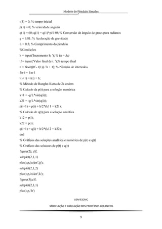 Modelo de Pêndulo Simples
UEM ESCMC
MODELAÇÂO E SIMULAÇÂO DOS PROCESSOS OCEANICOS
9
t(1) = 0; % tempo inicial
p(1) = 0; % velocidade angular
q(1) = 60; q(1) = q(1)*pi/180; % Conversão de ângulo de graus para radianos
g = 9.81; % Aceleração da gravidade
L = 0.5; % Comprimento do pêndulo
%Condições
h = input('Incremento h: '); % (h = t)
tf = input('Valor final de t: ');% tempo final
n = floor((tf - t(1)) / h + 1); % Número de intervalos
for i = 1:n-1
t(i+1) = t(i) + h;
% Método de Runghe-Kutta de 2a ordem
% Calculo da p(t) para a solução numérica
k11 = -g/L*sin(q(i));
k21 = -g/L*sin(q(i));
p(i+1) = p(i) + h/2*(k11 + k21);
% Calculo de q(t) para a solução analítica
k12 = p(i);
k22 = p(i);
q(i+1) = q(i) + h/2*(k12 + k22);
end
% Gráficos das soluções analítica e numérica de p(t) e q(t)
% Graficos das solucoes de p(t) e q(t)
figure(2); clf;
subplot(2,1,1)
plot(t,p,'color','g');
subplot(2,1,2)
plot(t,p,'color','k');
figure(3);clf;
subplot(2,1,1)
plot(t,p,'.b')
 