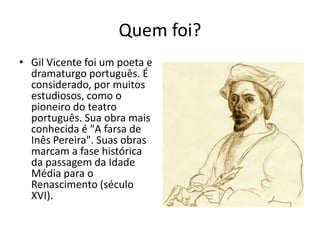 Quem foi?
• Gil Vicente foi um poeta e
dramaturgo português. É
considerado, por muitos
estudiosos, como o
pioneiro do teatro
português. Sua obra mais
conhecida é "A farsa de
Inês Pereira". Suas obras
marcam a fase histórica
da passagem da Idade
Média para o
Renascimento (século
XVI).
 