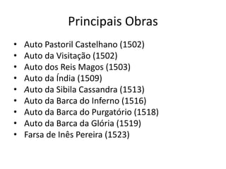 Principais Obras
• Auto Pastoril Castelhano (1502)
• Auto da Visitação (1502)
• Auto dos Reis Magos (1503)
• Auto da Índia (1509)
• Auto da Sibila Cassandra (1513)
• Auto da Barca do Inferno (1516)
• Auto da Barca do Purgatório (1518)
• Auto da Barca da Glória (1519)
• Farsa de Inês Pereira (1523)
 