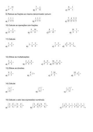 a) b) c)
9) Reduza as frações ao mesmo denominador comum:
a) b) c)
10) Calcule as operações com frações:
a) b) c) d)
11) Calcule:
a) b) c) d) =
12) Efetue as multiplicações:
a) b) c) d)
13) Efetue as divisões:
a) b) c) d)
14) Calcule:
a) b) c)
15) Calcule o valor das expressões numéricas:
a) b) c) =
 